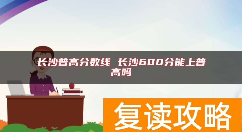 长沙普高分数线 长沙600分能上普高吗